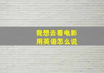 我想去看电影 用英语怎么说